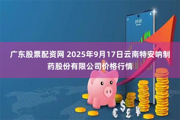 广东股票配资网 2025年9月17日云南特安呐制药股份有限公司价格行情