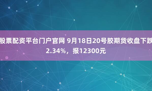 股票配资平台门户官网 9月18日20号胶期货收盘下跌2.34%，报12300元