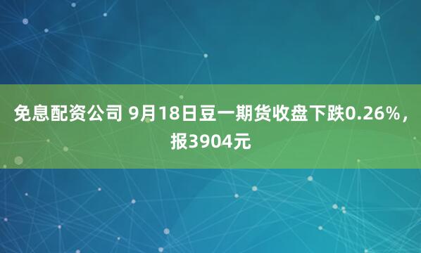 免息配资公司 9月18日豆一期货收盘下跌0.26%，报3904元