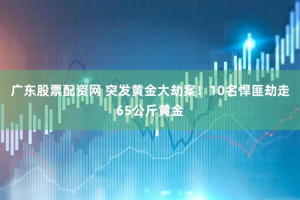 广东股票配资网 突发黄金大劫案！10名悍匪劫走65公斤黄金