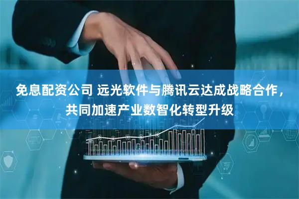 免息配资公司 远光软件与腾讯云达成战略合作，共同加速产业数智化转型升级