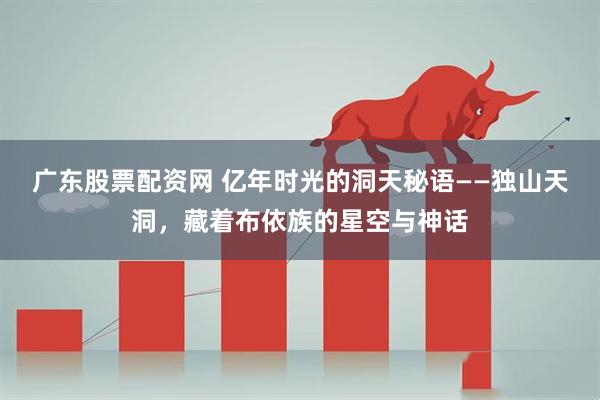 广东股票配资网 亿年时光的洞天秘语——独山天洞，藏着布依族的星空与神话