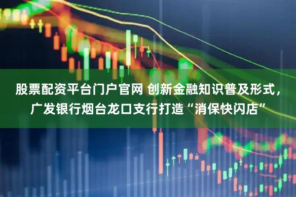 股票配资平台门户官网 创新金融知识普及形式，广发银行烟台龙口支行打造“消保快闪店”