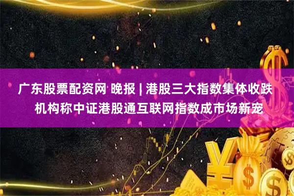 广东股票配资网 晚报 | 港股三大指数集体收跌  机构称中证港股通互联网指数成市场新宠