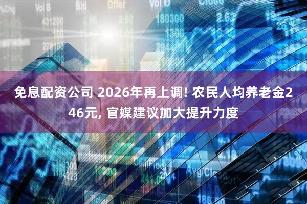 免息配资公司 2026年再上调! 农民人均养老金246元, 官媒建议加大提升力度