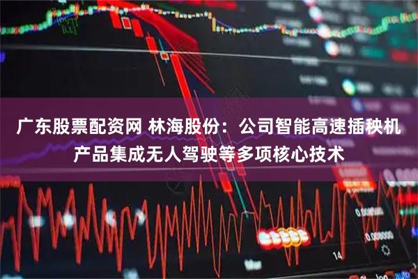 广东股票配资网 林海股份：公司智能高速插秧机产品集成无人驾驶等多项核心技术